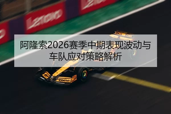 阿隆索2026赛季中期表现波动与车队应对策略解析